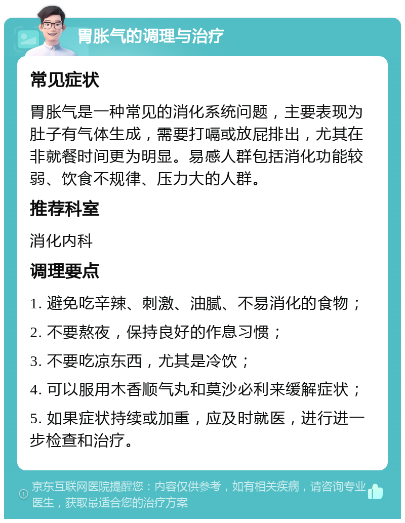 胃胀气的调理与治疗 常见症状 胃胀气是一种常见的消化系统问题，主要表现为肚子有气体生成，需要打嗝或放屁排出，尤其在非就餐时间更为明显。易感人群包括消化功能较弱、饮食不规律、压力大的人群。 推荐科室 消化内科 调理要点 1. 避免吃辛辣、刺激、油腻、不易消化的食物； 2. 不要熬夜，保持良好的作息习惯； 3. 不要吃凉东西，尤其是冷饮； 4. 可以服用木香顺气丸和莫沙必利来缓解症状； 5. 如果症状持续或加重，应及时就医，进行进一步检查和治疗。