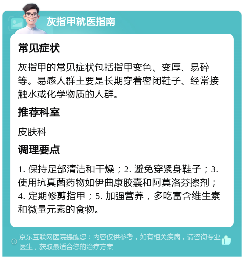 灰指甲就医指南 常见症状 灰指甲的常见症状包括指甲变色、变厚、易碎等。易感人群主要是长期穿着密闭鞋子、经常接触水或化学物质的人群。 推荐科室 皮肤科 调理要点 1. 保持足部清洁和干燥；2. 避免穿紧身鞋子；3. 使用抗真菌药物如伊曲康胶囊和阿莫洛芬擦剂；4. 定期修剪指甲；5. 加强营养，多吃富含维生素和微量元素的食物。