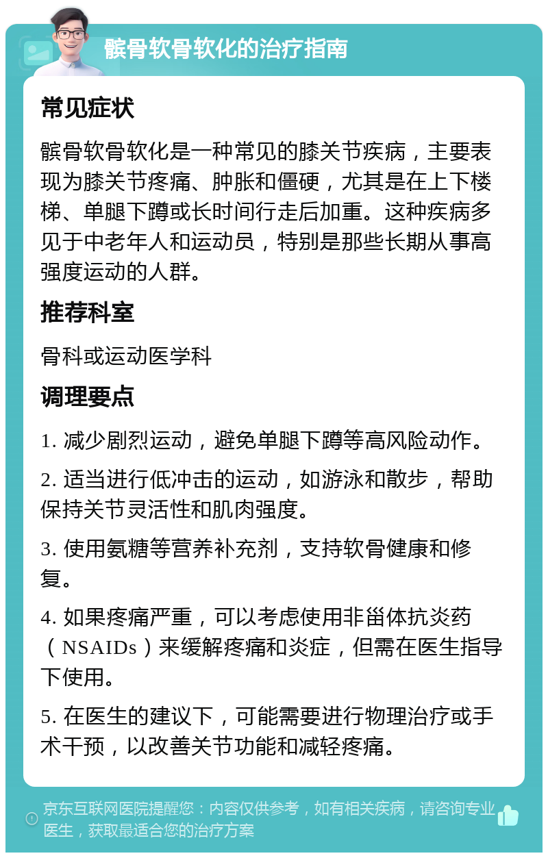 髌骨软骨软化的治疗指南 常见症状 髌骨软骨软化是一种常见的膝关节疾病，主要表现为膝关节疼痛、肿胀和僵硬，尤其是在上下楼梯、单腿下蹲或长时间行走后加重。这种疾病多见于中老年人和运动员，特别是那些长期从事高强度运动的人群。 推荐科室 骨科或运动医学科 调理要点 1. 减少剧烈运动，避免单腿下蹲等高风险动作。 2. 适当进行低冲击的运动，如游泳和散步，帮助保持关节灵活性和肌肉强度。 3. 使用氨糖等营养补充剂，支持软骨健康和修复。 4. 如果疼痛严重，可以考虑使用非甾体抗炎药（NSAIDs）来缓解疼痛和炎症，但需在医生指导下使用。 5. 在医生的建议下，可能需要进行物理治疗或手术干预，以改善关节功能和减轻疼痛。