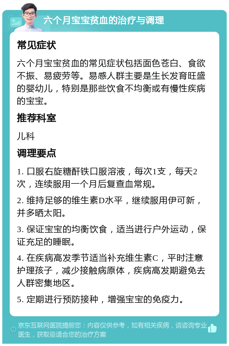 六个月宝宝贫血的治疗与调理 常见症状 六个月宝宝贫血的常见症状包括面色苍白、食欲不振、易疲劳等。易感人群主要是生长发育旺盛的婴幼儿，特别是那些饮食不均衡或有慢性疾病的宝宝。 推荐科室 儿科 调理要点 1. 口服右旋糖酐铁口服溶液，每次1支，每天2次，连续服用一个月后复查血常规。 2. 维持足够的维生素D水平，继续服用伊可新，并多晒太阳。 3. 保证宝宝的均衡饮食，适当进行户外运动，保证充足的睡眠。 4. 在疾病高发季节适当补充维生素C，平时注意护理孩子，减少接触病原体，疾病高发期避免去人群密集地区。 5. 定期进行预防接种，增强宝宝的免疫力。