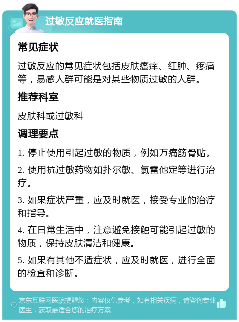 过敏反应就医指南 常见症状 过敏反应的常见症状包括皮肤瘙痒、红肿、疼痛等，易感人群可能是对某些物质过敏的人群。 推荐科室 皮肤科或过敏科 调理要点 1. 停止使用引起过敏的物质，例如万痛筋骨贴。 2. 使用抗过敏药物如扑尔敏、氯雷他定等进行治疗。 3. 如果症状严重，应及时就医，接受专业的治疗和指导。 4. 在日常生活中，注意避免接触可能引起过敏的物质，保持皮肤清洁和健康。 5. 如果有其他不适症状，应及时就医，进行全面的检查和诊断。