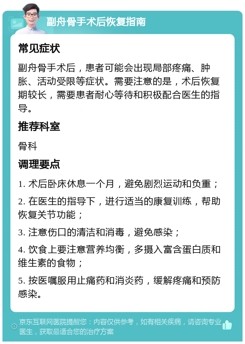 副舟骨手术后恢复指南 常见症状 副舟骨手术后，患者可能会出现局部疼痛、肿胀、活动受限等症状。需要注意的是，术后恢复期较长，需要患者耐心等待和积极配合医生的指导。 推荐科室 骨科 调理要点 1. 术后卧床休息一个月，避免剧烈运动和负重； 2. 在医生的指导下，进行适当的康复训练，帮助恢复关节功能； 3. 注意伤口的清洁和消毒，避免感染； 4. 饮食上要注意营养均衡，多摄入富含蛋白质和维生素的食物； 5. 按医嘱服用止痛药和消炎药，缓解疼痛和预防感染。