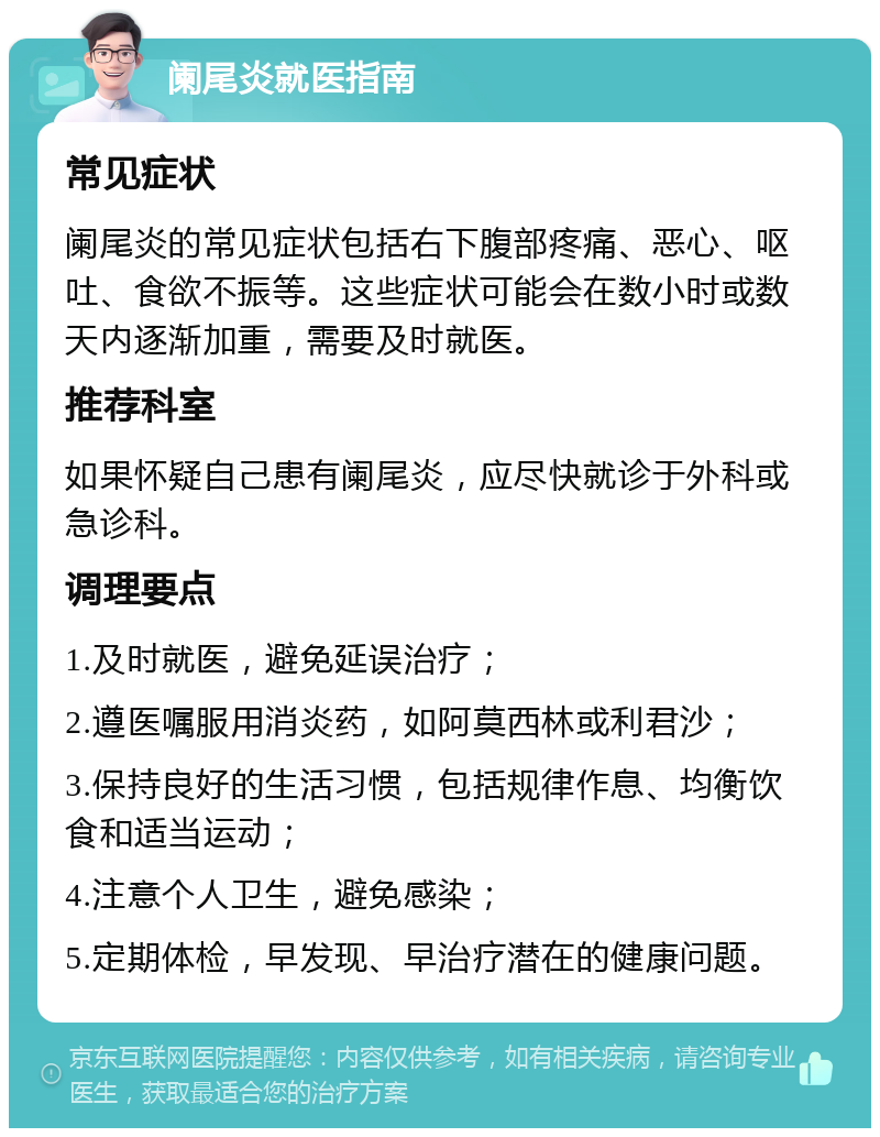 阑尾炎就医指南 常见症状 阑尾炎的常见症状包括右下腹部疼痛、恶心、呕吐、食欲不振等。这些症状可能会在数小时或数天内逐渐加重，需要及时就医。 推荐科室 如果怀疑自己患有阑尾炎，应尽快就诊于外科或急诊科。 调理要点 1.及时就医，避免延误治疗； 2.遵医嘱服用消炎药，如阿莫西林或利君沙； 3.保持良好的生活习惯，包括规律作息、均衡饮食和适当运动； 4.注意个人卫生，避免感染； 5.定期体检，早发现、早治疗潜在的健康问题。