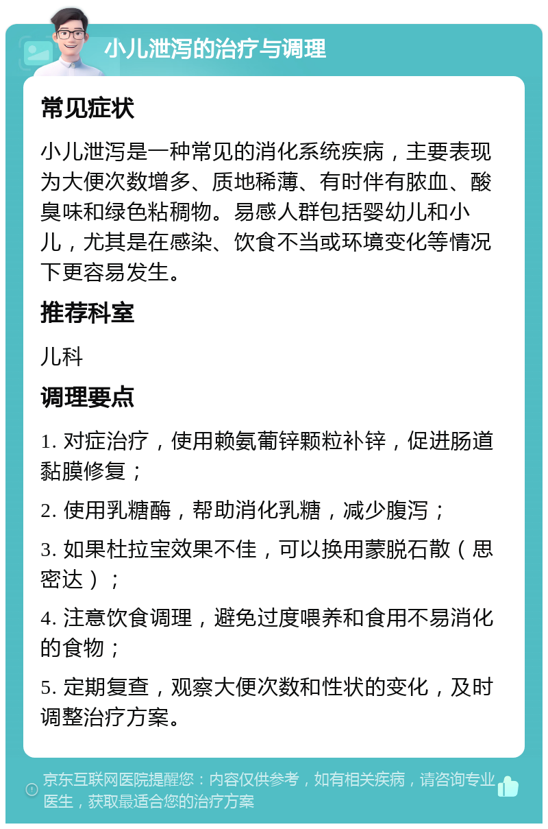 小儿泄泻的治疗与调理 常见症状 小儿泄泻是一种常见的消化系统疾病，主要表现为大便次数增多、质地稀薄、有时伴有脓血、酸臭味和绿色粘稠物。易感人群包括婴幼儿和小儿，尤其是在感染、饮食不当或环境变化等情况下更容易发生。 推荐科室 儿科 调理要点 1. 对症治疗，使用赖氨葡锌颗粒补锌，促进肠道黏膜修复； 2. 使用乳糖酶，帮助消化乳糖，减少腹泻； 3. 如果杜拉宝效果不佳，可以换用蒙脱石散（思密达）； 4. 注意饮食调理，避免过度喂养和食用不易消化的食物； 5. 定期复查，观察大便次数和性状的变化，及时调整治疗方案。