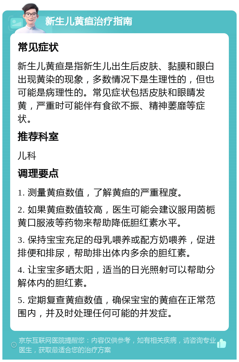 新生儿黄疸治疗指南 常见症状 新生儿黄疸是指新生儿出生后皮肤、黏膜和眼白出现黄染的现象，多数情况下是生理性的，但也可能是病理性的。常见症状包括皮肤和眼睛发黄，严重时可能伴有食欲不振、精神萎靡等症状。 推荐科室 儿科 调理要点 1. 测量黄疸数值，了解黄疸的严重程度。 2. 如果黄疸数值较高，医生可能会建议服用茵栀黄口服液等药物来帮助降低胆红素水平。 3. 保持宝宝充足的母乳喂养或配方奶喂养，促进排便和排尿，帮助排出体内多余的胆红素。 4. 让宝宝多晒太阳，适当的日光照射可以帮助分解体内的胆红素。 5. 定期复查黄疸数值，确保宝宝的黄疸在正常范围内，并及时处理任何可能的并发症。