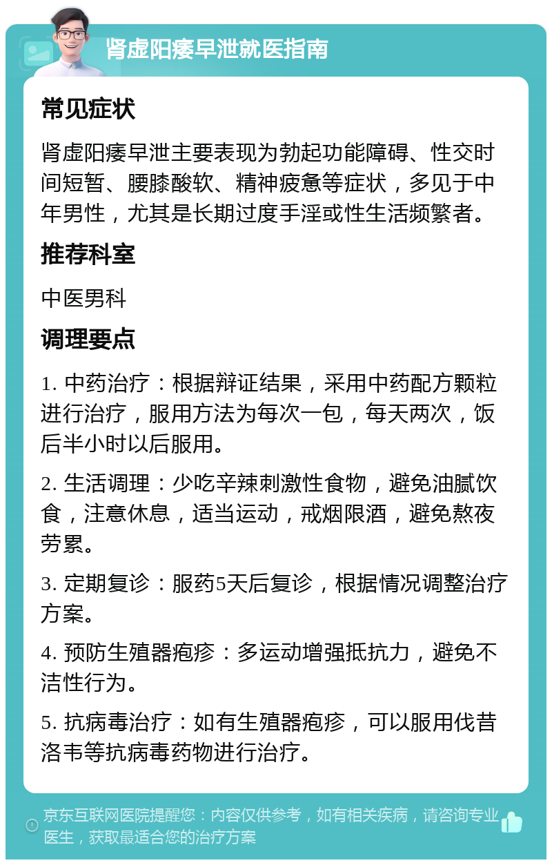 肾虚阳痿早泄就医指南 常见症状 肾虚阳痿早泄主要表现为勃起功能障碍、性交时间短暂、腰膝酸软、精神疲惫等症状，多见于中年男性，尤其是长期过度手淫或性生活频繁者。 推荐科室 中医男科 调理要点 1. 中药治疗：根据辩证结果，采用中药配方颗粒进行治疗，服用方法为每次一包，每天两次，饭后半小时以后服用。 2. 生活调理：少吃辛辣刺激性食物，避免油腻饮食，注意休息，适当运动，戒烟限酒，避免熬夜劳累。 3. 定期复诊：服药5天后复诊，根据情况调整治疗方案。 4. 预防生殖器疱疹：多运动增强抵抗力，避免不洁性行为。 5. 抗病毒治疗：如有生殖器疱疹，可以服用伐昔洛韦等抗病毒药物进行治疗。