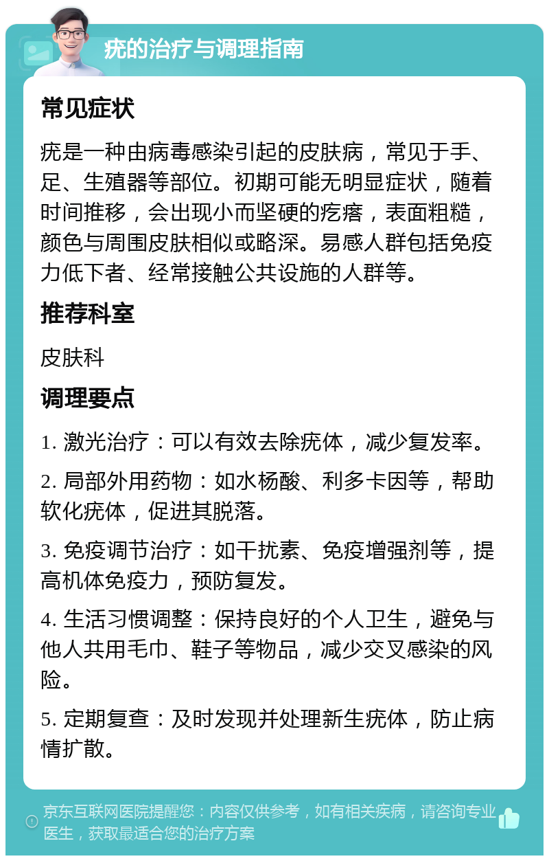 疣的治疗与调理指南 常见症状 疣是一种由病毒感染引起的皮肤病，常见于手、足、生殖器等部位。初期可能无明显症状，随着时间推移，会出现小而坚硬的疙瘩，表面粗糙，颜色与周围皮肤相似或略深。易感人群包括免疫力低下者、经常接触公共设施的人群等。 推荐科室 皮肤科 调理要点 1. 激光治疗：可以有效去除疣体，减少复发率。 2. 局部外用药物：如水杨酸、利多卡因等，帮助软化疣体，促进其脱落。 3. 免疫调节治疗：如干扰素、免疫增强剂等，提高机体免疫力，预防复发。 4. 生活习惯调整：保持良好的个人卫生，避免与他人共用毛巾、鞋子等物品，减少交叉感染的风险。 5. 定期复查：及时发现并处理新生疣体，防止病情扩散。