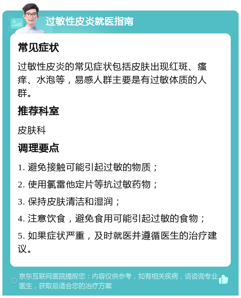 过敏性皮炎就医指南 常见症状 过敏性皮炎的常见症状包括皮肤出现红斑、瘙痒、水泡等，易感人群主要是有过敏体质的人群。 推荐科室 皮肤科 调理要点 1. 避免接触可能引起过敏的物质； 2. 使用氯雷他定片等抗过敏药物； 3. 保持皮肤清洁和湿润； 4. 注意饮食，避免食用可能引起过敏的食物； 5. 如果症状严重，及时就医并遵循医生的治疗建议。