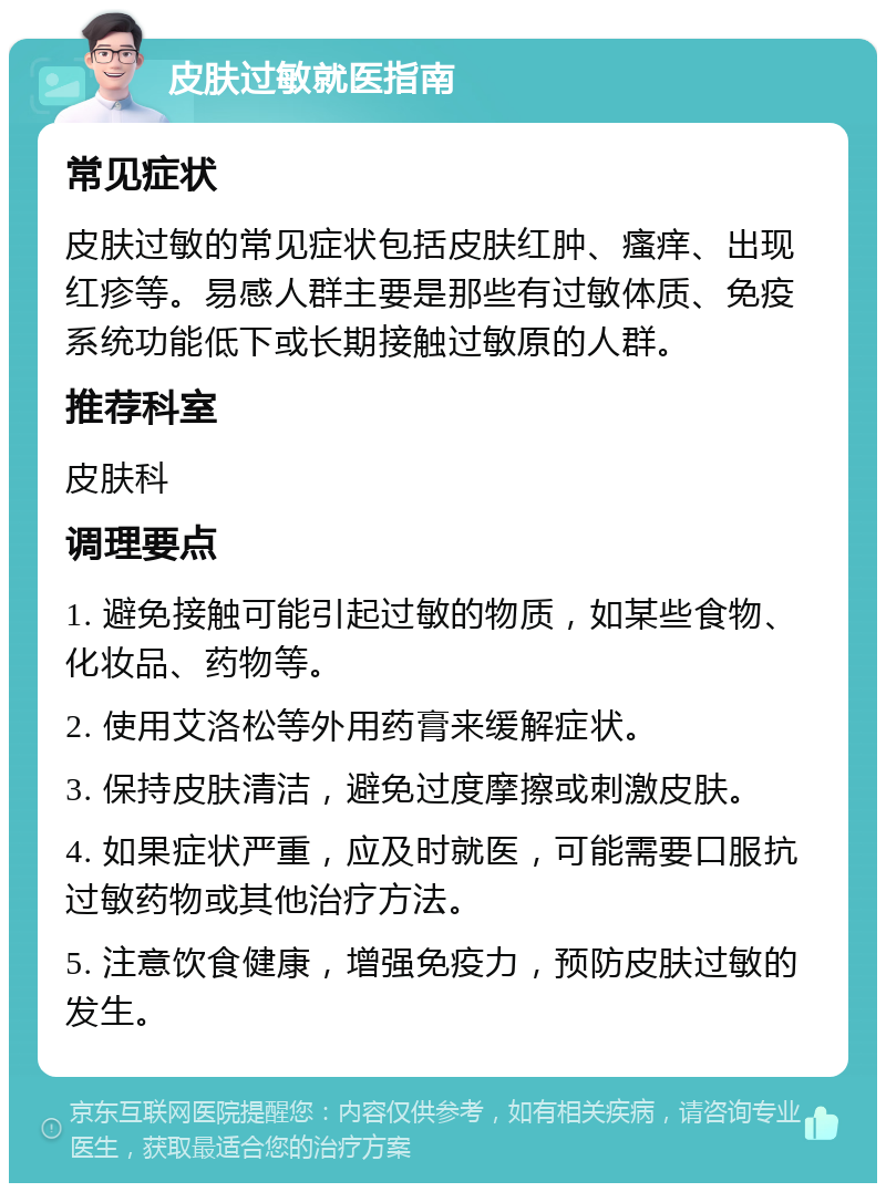 皮肤过敏就医指南 常见症状 皮肤过敏的常见症状包括皮肤红肿、瘙痒、出现红疹等。易感人群主要是那些有过敏体质、免疫系统功能低下或长期接触过敏原的人群。 推荐科室 皮肤科 调理要点 1. 避免接触可能引起过敏的物质，如某些食物、化妆品、药物等。 2. 使用艾洛松等外用药膏来缓解症状。 3. 保持皮肤清洁，避免过度摩擦或刺激皮肤。 4. 如果症状严重，应及时就医，可能需要口服抗过敏药物或其他治疗方法。 5. 注意饮食健康，增强免疫力，预防皮肤过敏的发生。