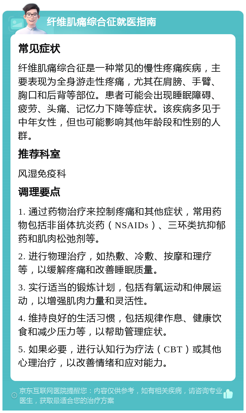 纤维肌痛综合征就医指南 常见症状 纤维肌痛综合征是一种常见的慢性疼痛疾病，主要表现为全身游走性疼痛，尤其在肩膀、手臂、胸口和后背等部位。患者可能会出现睡眠障碍、疲劳、头痛、记忆力下降等症状。该疾病多见于中年女性，但也可能影响其他年龄段和性别的人群。 推荐科室 风湿免疫科 调理要点 1. 通过药物治疗来控制疼痛和其他症状，常用药物包括非甾体抗炎药（NSAIDs）、三环类抗抑郁药和肌肉松弛剂等。 2. 进行物理治疗，如热敷、冷敷、按摩和理疗等，以缓解疼痛和改善睡眠质量。 3. 实行适当的锻炼计划，包括有氧运动和伸展运动，以增强肌肉力量和灵活性。 4. 维持良好的生活习惯，包括规律作息、健康饮食和减少压力等，以帮助管理症状。 5. 如果必要，进行认知行为疗法（CBT）或其他心理治疗，以改善情绪和应对能力。