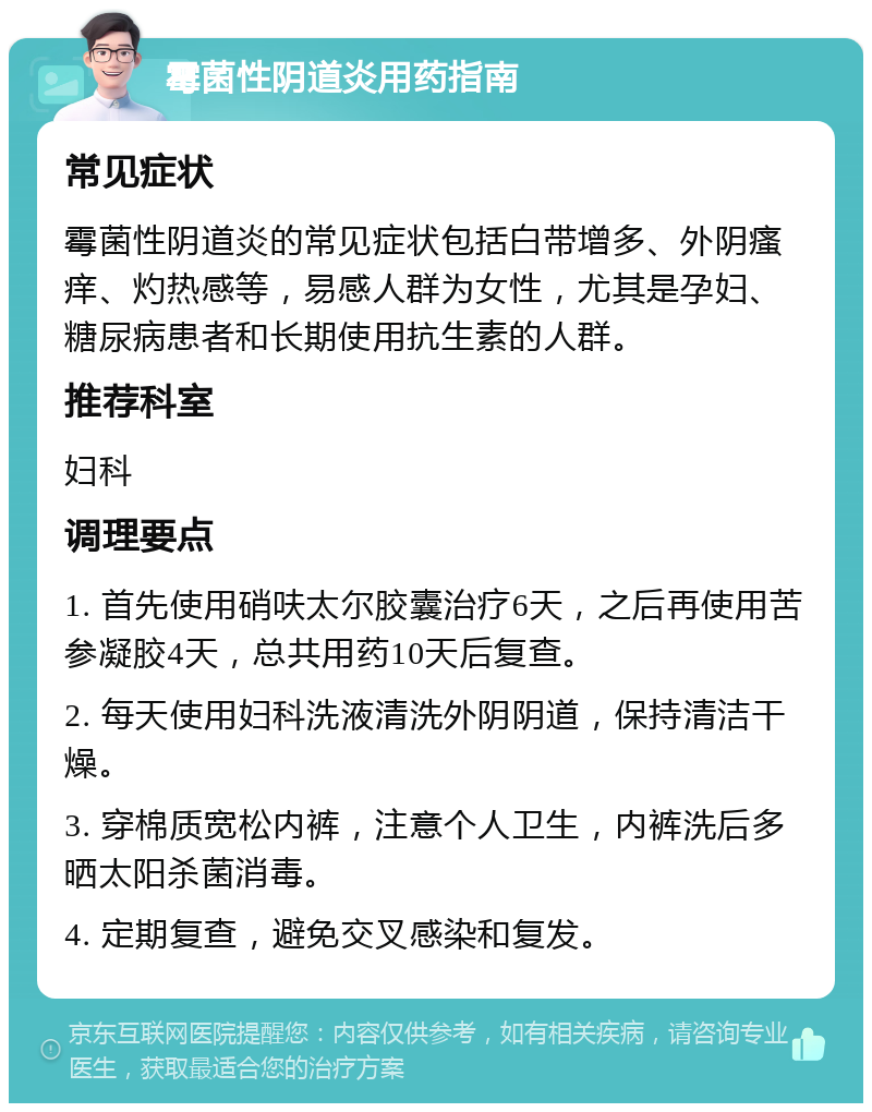 霉菌性阴道炎用药指南 常见症状 霉菌性阴道炎的常见症状包括白带增多、外阴瘙痒、灼热感等，易感人群为女性，尤其是孕妇、糖尿病患者和长期使用抗生素的人群。 推荐科室 妇科 调理要点 1. 首先使用硝呋太尔胶囊治疗6天，之后再使用苦参凝胶4天，总共用药10天后复查。 2. 每天使用妇科洗液清洗外阴阴道，保持清洁干燥。 3. 穿棉质宽松内裤，注意个人卫生，内裤洗后多晒太阳杀菌消毒。 4. 定期复查，避免交叉感染和复发。