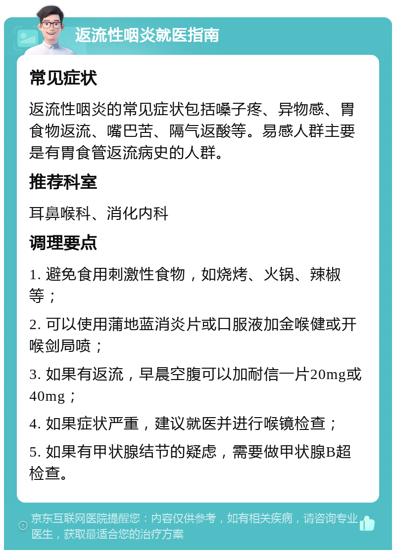 返流性咽炎就医指南 常见症状 返流性咽炎的常见症状包括嗓子疼、异物感、胃食物返流、嘴巴苦、隔气返酸等。易感人群主要是有胃食管返流病史的人群。 推荐科室 耳鼻喉科、消化内科 调理要点 1. 避免食用刺激性食物，如烧烤、火锅、辣椒等； 2. 可以使用蒲地蓝消炎片或口服液加金喉健或开喉剑局喷； 3. 如果有返流，早晨空腹可以加耐信一片20mg或40mg； 4. 如果症状严重，建议就医并进行喉镜检查； 5. 如果有甲状腺结节的疑虑，需要做甲状腺B超检查。