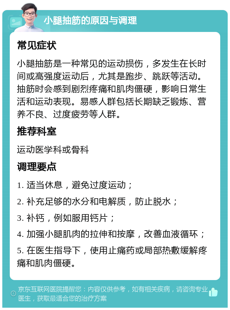 小腿抽筋的原因与调理 常见症状 小腿抽筋是一种常见的运动损伤，多发生在长时间或高强度运动后，尤其是跑步、跳跃等活动。抽筋时会感到剧烈疼痛和肌肉僵硬，影响日常生活和运动表现。易感人群包括长期缺乏锻炼、营养不良、过度疲劳等人群。 推荐科室 运动医学科或骨科 调理要点 1. 适当休息，避免过度运动； 2. 补充足够的水分和电解质，防止脱水； 3. 补钙，例如服用钙片； 4. 加强小腿肌肉的拉伸和按摩，改善血液循环； 5. 在医生指导下，使用止痛药或局部热敷缓解疼痛和肌肉僵硬。