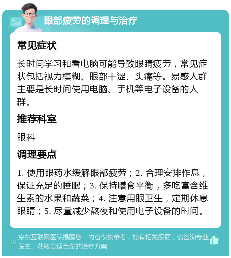 眼部疲劳的调理与治疗 常见症状 长时间学习和看电脑可能导致眼睛疲劳，常见症状包括视力模糊、眼部干涩、头痛等。易感人群主要是长时间使用电脑、手机等电子设备的人群。 推荐科室 眼科 调理要点 1. 使用眼药水缓解眼部疲劳；2. 合理安排作息，保证充足的睡眠；3. 保持膳食平衡，多吃富含维生素的水果和蔬菜；4. 注意用眼卫生，定期休息眼睛；5. 尽量减少熬夜和使用电子设备的时间。