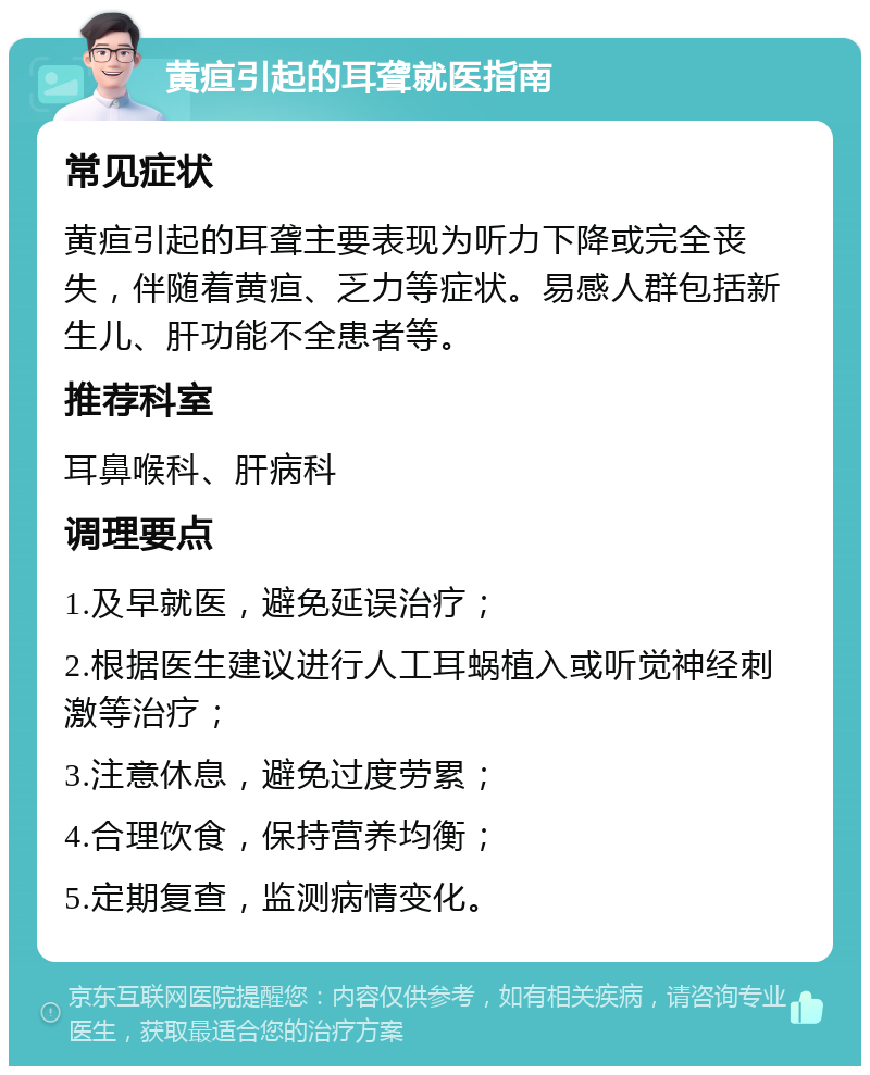 黄疸引起的耳聋就医指南 常见症状 黄疸引起的耳聋主要表现为听力下降或完全丧失，伴随着黄疸、乏力等症状。易感人群包括新生儿、肝功能不全患者等。 推荐科室 耳鼻喉科、肝病科 调理要点 1.及早就医，避免延误治疗； 2.根据医生建议进行人工耳蜗植入或听觉神经刺激等治疗； 3.注意休息，避免过度劳累； 4.合理饮食，保持营养均衡； 5.定期复查，监测病情变化。