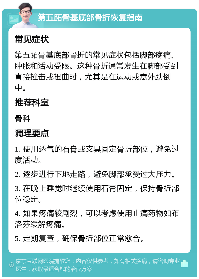 第五跖骨基底部骨折恢复指南 常见症状 第五跖骨基底部骨折的常见症状包括脚部疼痛、肿胀和活动受限。这种骨折通常发生在脚部受到直接撞击或扭曲时，尤其是在运动或意外跌倒中。 推荐科室 骨科 调理要点 1. 使用透气的石膏或支具固定骨折部位，避免过度活动。 2. 逐步进行下地走路，避免脚部承受过大压力。 3. 在晚上睡觉时继续使用石膏固定，保持骨折部位稳定。 4. 如果疼痛较剧烈，可以考虑使用止痛药物如布洛芬缓解疼痛。 5. 定期复查，确保骨折部位正常愈合。