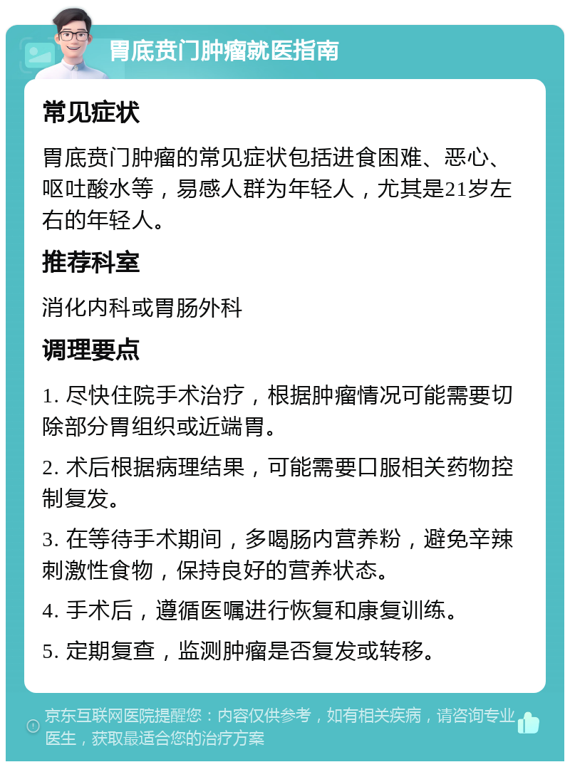 胃底贲门肿瘤就医指南 常见症状 胃底贲门肿瘤的常见症状包括进食困难、恶心、呕吐酸水等，易感人群为年轻人，尤其是21岁左右的年轻人。 推荐科室 消化内科或胃肠外科 调理要点 1. 尽快住院手术治疗，根据肿瘤情况可能需要切除部分胃组织或近端胃。 2. 术后根据病理结果，可能需要口服相关药物控制复发。 3. 在等待手术期间，多喝肠内营养粉，避免辛辣刺激性食物，保持良好的营养状态。 4. 手术后，遵循医嘱进行恢复和康复训练。 5. 定期复查，监测肿瘤是否复发或转移。