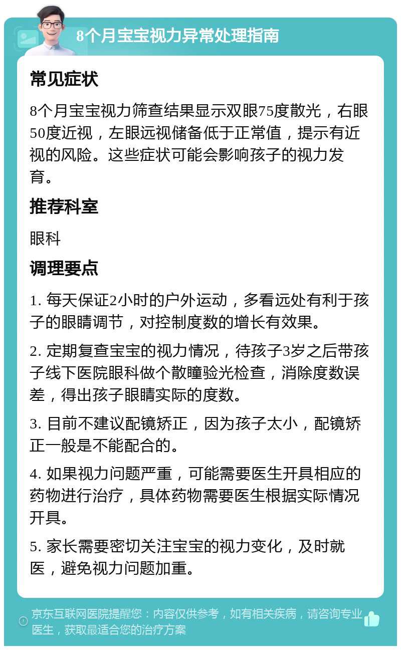 8个月宝宝视力异常处理指南 常见症状 8个月宝宝视力筛查结果显示双眼75度散光，右眼50度近视，左眼远视储备低于正常值，提示有近视的风险。这些症状可能会影响孩子的视力发育。 推荐科室 眼科 调理要点 1. 每天保证2小时的户外运动，多看远处有利于孩子的眼睛调节，对控制度数的增长有效果。 2. 定期复查宝宝的视力情况，待孩子3岁之后带孩子线下医院眼科做个散瞳验光检查，消除度数误差，得出孩子眼睛实际的度数。 3. 目前不建议配镜矫正，因为孩子太小，配镜矫正一般是不能配合的。 4. 如果视力问题严重，可能需要医生开具相应的药物进行治疗，具体药物需要医生根据实际情况开具。 5. 家长需要密切关注宝宝的视力变化，及时就医，避免视力问题加重。