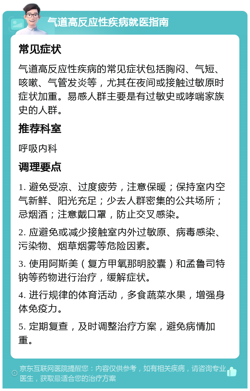 气道高反应性疾病就医指南 常见症状 气道高反应性疾病的常见症状包括胸闷、气短、咳嗽、气管发炎等，尤其在夜间或接触过敏原时症状加重。易感人群主要是有过敏史或哮喘家族史的人群。 推荐科室 呼吸内科 调理要点 1. 避免受凉、过度疲劳，注意保暖；保持室内空气新鲜、阳光充足；少去人群密集的公共场所；忌烟酒；注意戴口罩，防止交叉感染。 2. 应避免或减少接触室内外过敏原、病毒感染、污染物、烟草烟雾等危险因素。 3. 使用阿斯美（复方甲氧那明胶囊）和孟鲁司特钠等药物进行治疗，缓解症状。 4. 进行规律的体育活动，多食蔬菜水果，增强身体免疫力。 5. 定期复查，及时调整治疗方案，避免病情加重。