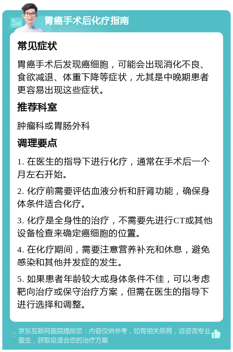 胃癌手术后化疗指南 常见症状 胃癌手术后发现癌细胞，可能会出现消化不良、食欲减退、体重下降等症状，尤其是中晚期患者更容易出现这些症状。 推荐科室 肿瘤科或胃肠外科 调理要点 1. 在医生的指导下进行化疗，通常在手术后一个月左右开始。 2. 化疗前需要评估血液分析和肝肾功能，确保身体条件适合化疗。 3. 化疗是全身性的治疗，不需要先进行CT或其他设备检查来确定癌细胞的位置。 4. 在化疗期间，需要注意营养补充和休息，避免感染和其他并发症的发生。 5. 如果患者年龄较大或身体条件不佳，可以考虑靶向治疗或保守治疗方案，但需在医生的指导下进行选择和调整。