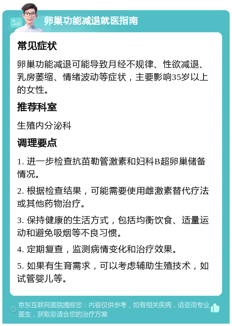 卵巢功能减退就医指南 常见症状 卵巢功能减退可能导致月经不规律、性欲减退、乳房萎缩、情绪波动等症状，主要影响35岁以上的女性。 推荐科室 生殖内分泌科 调理要点 1. 进一步检查抗苗勒管激素和妇科B超卵巢储备情况。 2. 根据检查结果，可能需要使用雌激素替代疗法或其他药物治疗。 3. 保持健康的生活方式，包括均衡饮食、适量运动和避免吸烟等不良习惯。 4. 定期复查，监测病情变化和治疗效果。 5. 如果有生育需求，可以考虑辅助生殖技术，如试管婴儿等。