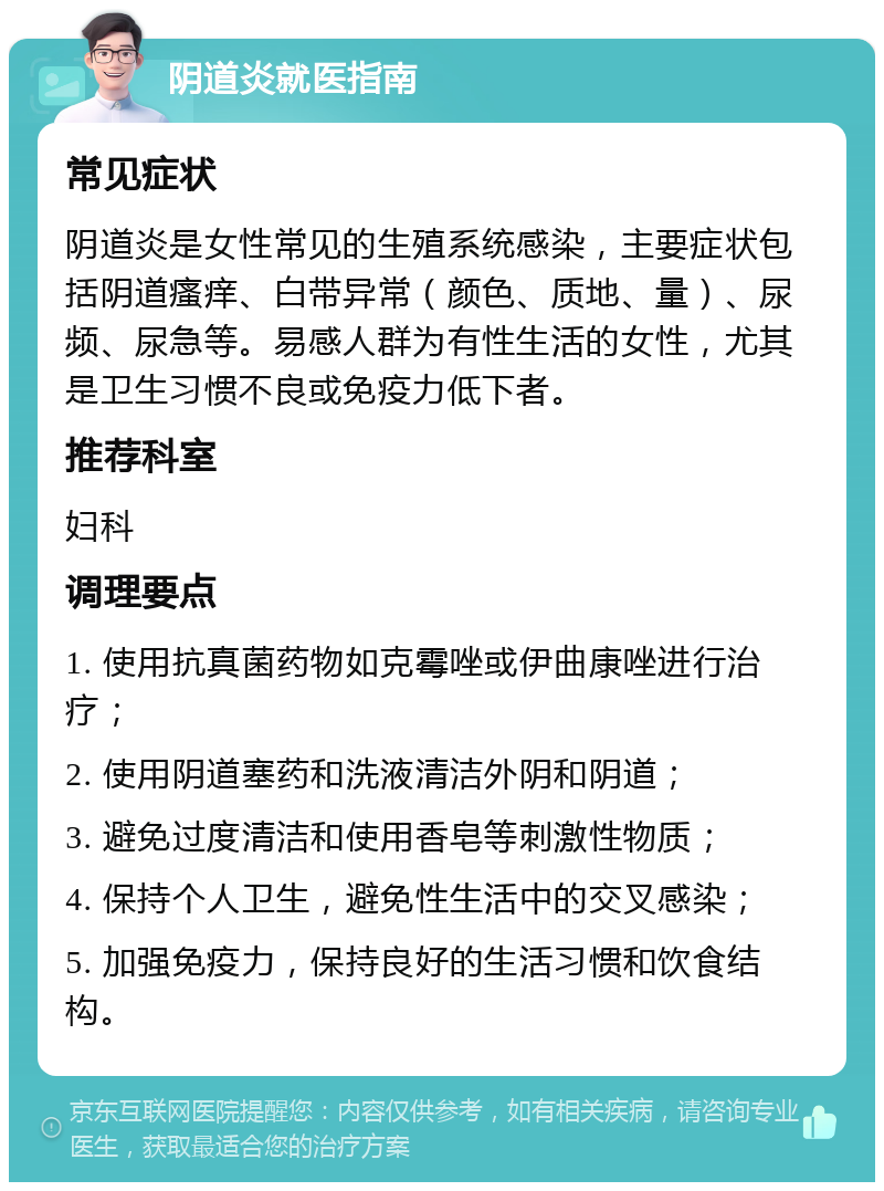 阴道炎就医指南 常见症状 阴道炎是女性常见的生殖系统感染，主要症状包括阴道瘙痒、白带异常（颜色、质地、量）、尿频、尿急等。易感人群为有性生活的女性，尤其是卫生习惯不良或免疫力低下者。 推荐科室 妇科 调理要点 1. 使用抗真菌药物如克霉唑或伊曲康唑进行治疗； 2. 使用阴道塞药和洗液清洁外阴和阴道； 3. 避免过度清洁和使用香皂等刺激性物质； 4. 保持个人卫生，避免性生活中的交叉感染； 5. 加强免疫力，保持良好的生活习惯和饮食结构。