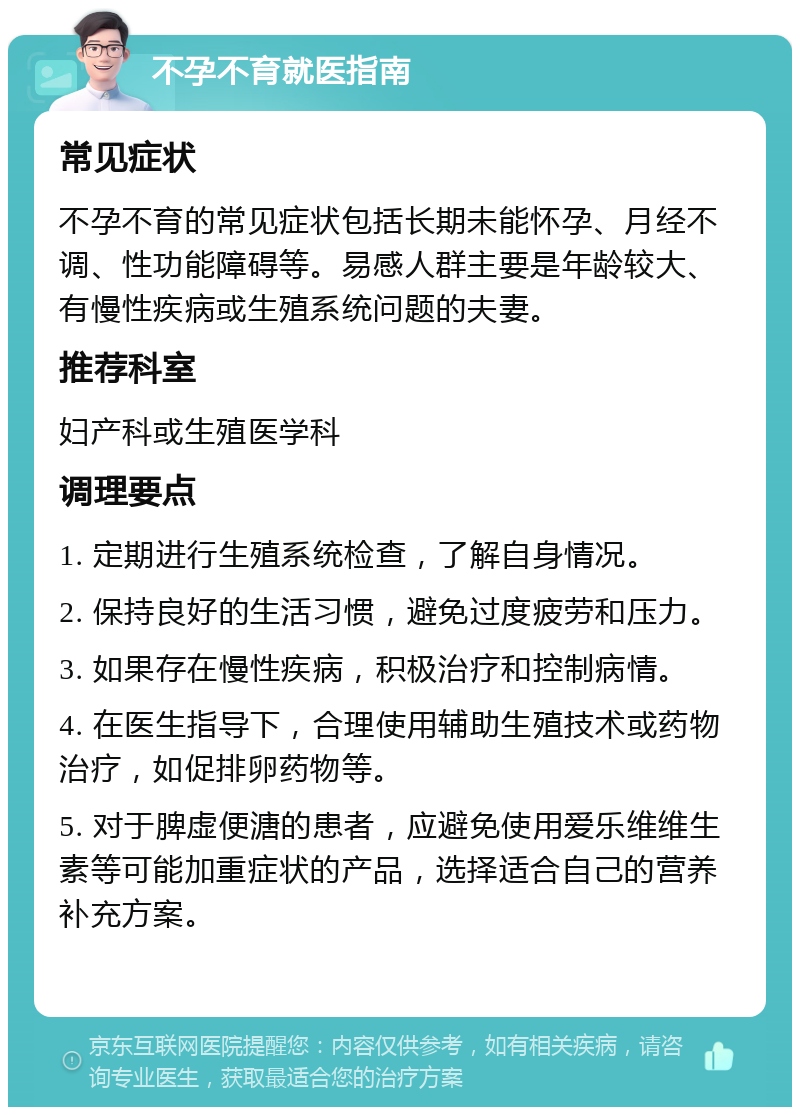 不孕不育就医指南 常见症状 不孕不育的常见症状包括长期未能怀孕、月经不调、性功能障碍等。易感人群主要是年龄较大、有慢性疾病或生殖系统问题的夫妻。 推荐科室 妇产科或生殖医学科 调理要点 1. 定期进行生殖系统检查，了解自身情况。 2. 保持良好的生活习惯，避免过度疲劳和压力。 3. 如果存在慢性疾病，积极治疗和控制病情。 4. 在医生指导下，合理使用辅助生殖技术或药物治疗，如促排卵药物等。 5. 对于脾虚便溏的患者，应避免使用爱乐维维生素等可能加重症状的产品，选择适合自己的营养补充方案。