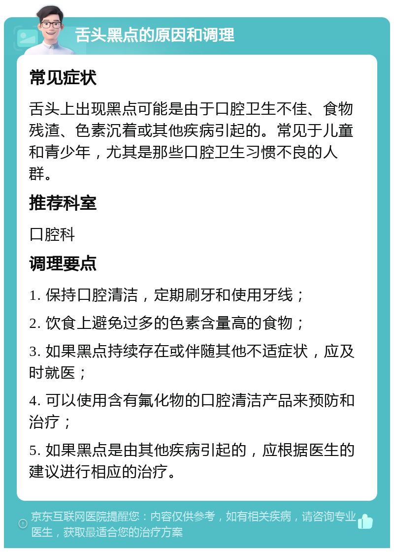 舌头黑点的原因和调理 常见症状 舌头上出现黑点可能是由于口腔卫生不佳、食物残渣、色素沉着或其他疾病引起的。常见于儿童和青少年，尤其是那些口腔卫生习惯不良的人群。 推荐科室 口腔科 调理要点 1. 保持口腔清洁，定期刷牙和使用牙线； 2. 饮食上避免过多的色素含量高的食物； 3. 如果黑点持续存在或伴随其他不适症状，应及时就医； 4. 可以使用含有氟化物的口腔清洁产品来预防和治疗； 5. 如果黑点是由其他疾病引起的，应根据医生的建议进行相应的治疗。