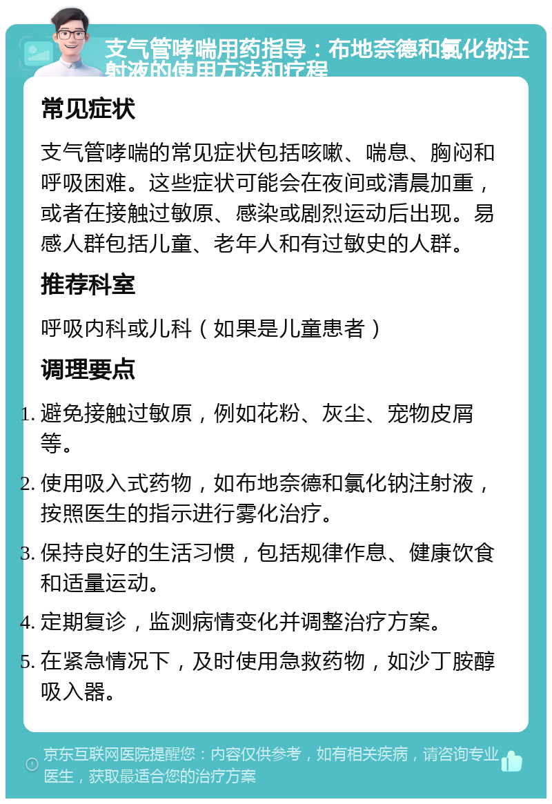 支气管哮喘用药指导：布地奈德和氯化钠注射液的使用方法和疗程 常见症状 支气管哮喘的常见症状包括咳嗽、喘息、胸闷和呼吸困难。这些症状可能会在夜间或清晨加重，或者在接触过敏原、感染或剧烈运动后出现。易感人群包括儿童、老年人和有过敏史的人群。 推荐科室 呼吸内科或儿科（如果是儿童患者） 调理要点 避免接触过敏原，例如花粉、灰尘、宠物皮屑等。 使用吸入式药物，如布地奈德和氯化钠注射液，按照医生的指示进行雾化治疗。 保持良好的生活习惯，包括规律作息、健康饮食和适量运动。 定期复诊，监测病情变化并调整治疗方案。 在紧急情况下，及时使用急救药物，如沙丁胺醇吸入器。