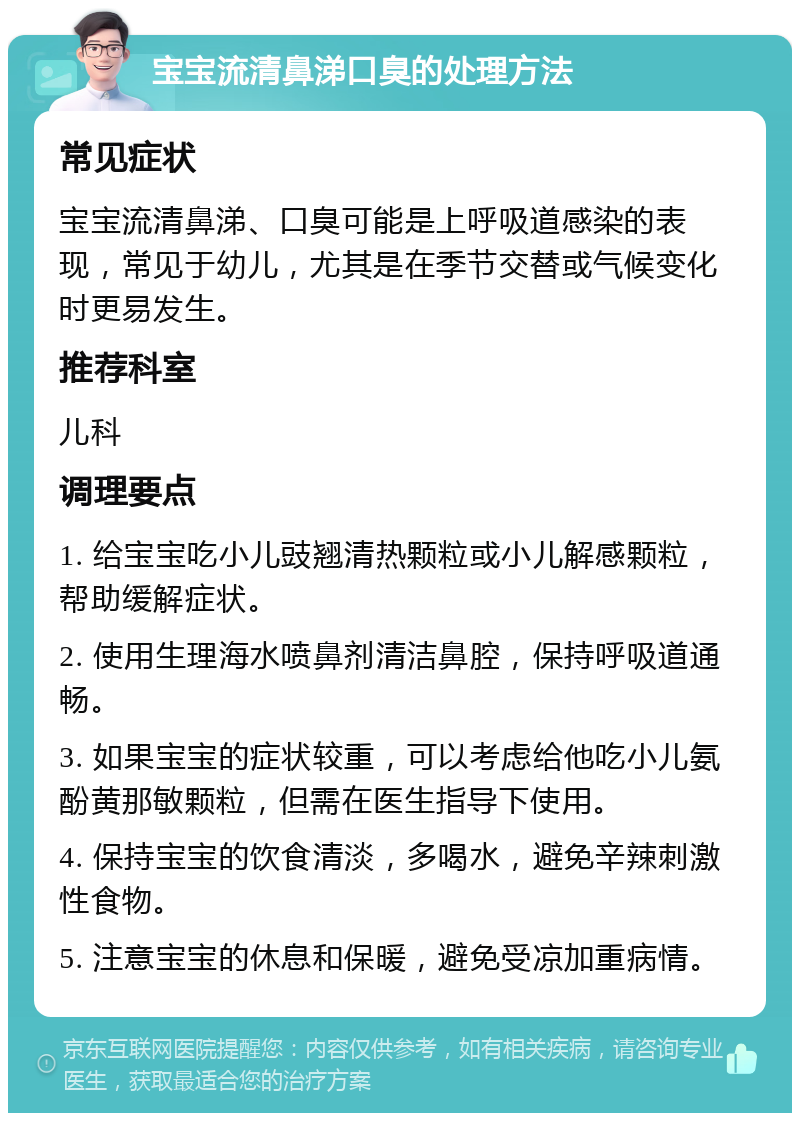 宝宝流清鼻涕口臭的处理方法 常见症状 宝宝流清鼻涕、口臭可能是上呼吸道感染的表现，常见于幼儿，尤其是在季节交替或气候变化时更易发生。 推荐科室 儿科 调理要点 1. 给宝宝吃小儿豉翘清热颗粒或小儿解感颗粒，帮助缓解症状。 2. 使用生理海水喷鼻剂清洁鼻腔，保持呼吸道通畅。 3. 如果宝宝的症状较重，可以考虑给他吃小儿氨酚黄那敏颗粒，但需在医生指导下使用。 4. 保持宝宝的饮食清淡，多喝水，避免辛辣刺激性食物。 5. 注意宝宝的休息和保暖，避免受凉加重病情。