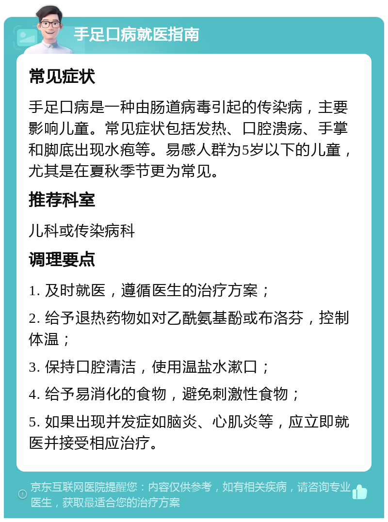 手足口病就医指南 常见症状 手足口病是一种由肠道病毒引起的传染病，主要影响儿童。常见症状包括发热、口腔溃疡、手掌和脚底出现水疱等。易感人群为5岁以下的儿童，尤其是在夏秋季节更为常见。 推荐科室 儿科或传染病科 调理要点 1. 及时就医，遵循医生的治疗方案； 2. 给予退热药物如对乙酰氨基酚或布洛芬，控制体温； 3. 保持口腔清洁，使用温盐水漱口； 4. 给予易消化的食物，避免刺激性食物； 5. 如果出现并发症如脑炎、心肌炎等，应立即就医并接受相应治疗。