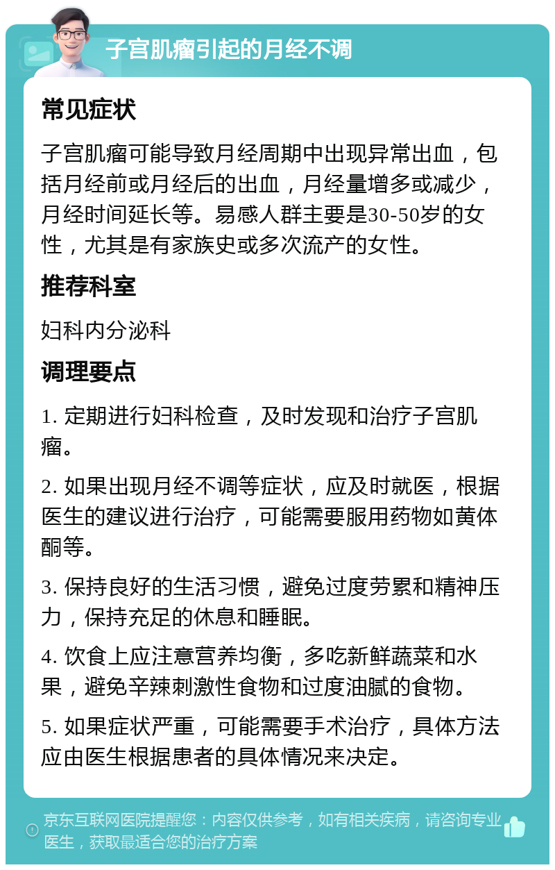 子宫肌瘤引起的月经不调 常见症状 子宫肌瘤可能导致月经周期中出现异常出血，包括月经前或月经后的出血，月经量增多或减少，月经时间延长等。易感人群主要是30-50岁的女性，尤其是有家族史或多次流产的女性。 推荐科室 妇科内分泌科 调理要点 1. 定期进行妇科检查，及时发现和治疗子宫肌瘤。 2. 如果出现月经不调等症状，应及时就医，根据医生的建议进行治疗，可能需要服用药物如黄体酮等。 3. 保持良好的生活习惯，避免过度劳累和精神压力，保持充足的休息和睡眠。 4. 饮食上应注意营养均衡，多吃新鲜蔬菜和水果，避免辛辣刺激性食物和过度油腻的食物。 5. 如果症状严重，可能需要手术治疗，具体方法应由医生根据患者的具体情况来决定。