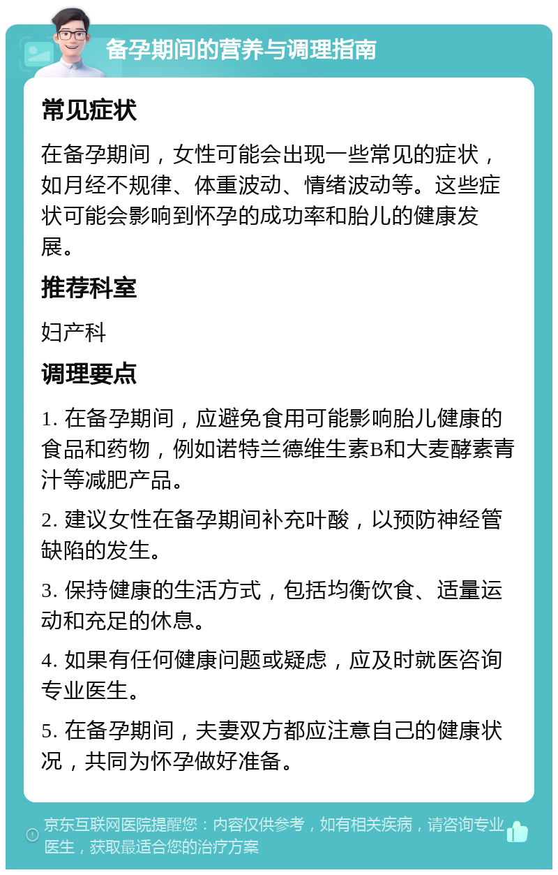 备孕期间的营养与调理指南 常见症状 在备孕期间，女性可能会出现一些常见的症状，如月经不规律、体重波动、情绪波动等。这些症状可能会影响到怀孕的成功率和胎儿的健康发展。 推荐科室 妇产科 调理要点 1. 在备孕期间，应避免食用可能影响胎儿健康的食品和药物，例如诺特兰德维生素B和大麦酵素青汁等减肥产品。 2. 建议女性在备孕期间补充叶酸，以预防神经管缺陷的发生。 3. 保持健康的生活方式，包括均衡饮食、适量运动和充足的休息。 4. 如果有任何健康问题或疑虑，应及时就医咨询专业医生。 5. 在备孕期间，夫妻双方都应注意自己的健康状况，共同为怀孕做好准备。