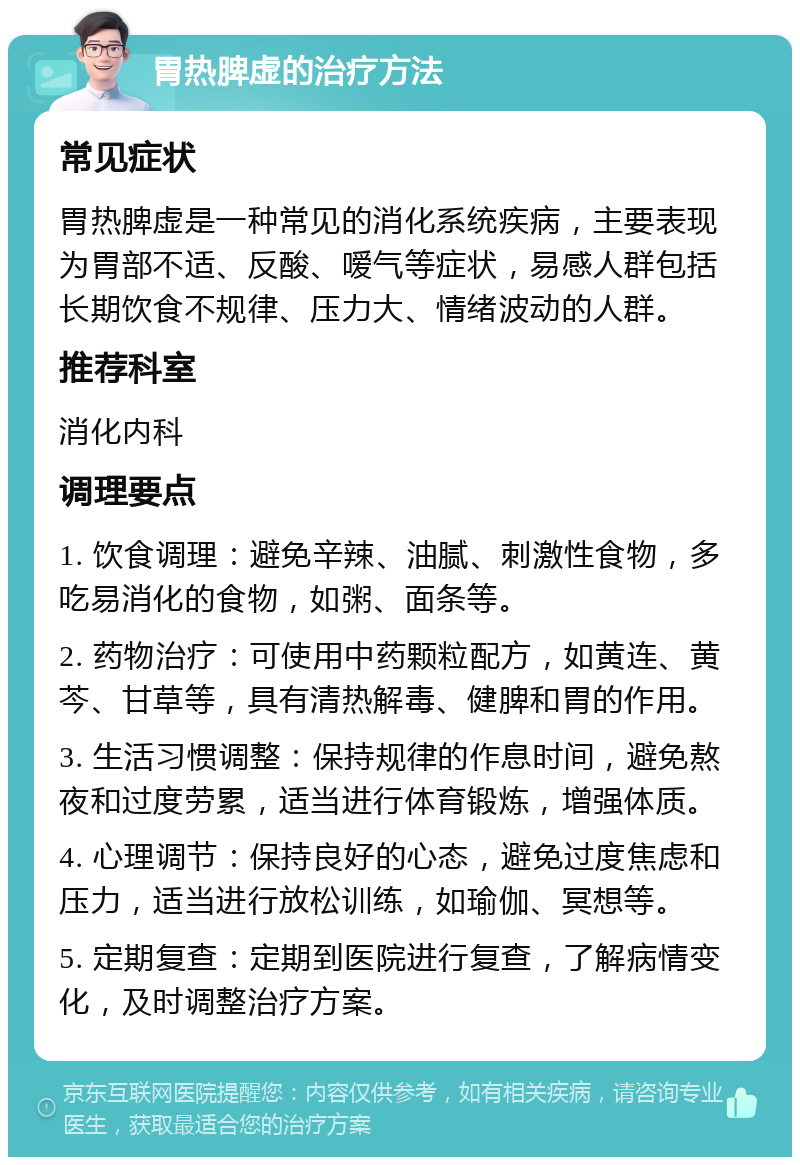 胃热脾虚的治疗方法 常见症状 胃热脾虚是一种常见的消化系统疾病，主要表现为胃部不适、反酸、嗳气等症状，易感人群包括长期饮食不规律、压力大、情绪波动的人群。 推荐科室 消化内科 调理要点 1. 饮食调理：避免辛辣、油腻、刺激性食物，多吃易消化的食物，如粥、面条等。 2. 药物治疗：可使用中药颗粒配方，如黄连、黄芩、甘草等，具有清热解毒、健脾和胃的作用。 3. 生活习惯调整：保持规律的作息时间，避免熬夜和过度劳累，适当进行体育锻炼，增强体质。 4. 心理调节：保持良好的心态，避免过度焦虑和压力，适当进行放松训练，如瑜伽、冥想等。 5. 定期复查：定期到医院进行复查，了解病情变化，及时调整治疗方案。