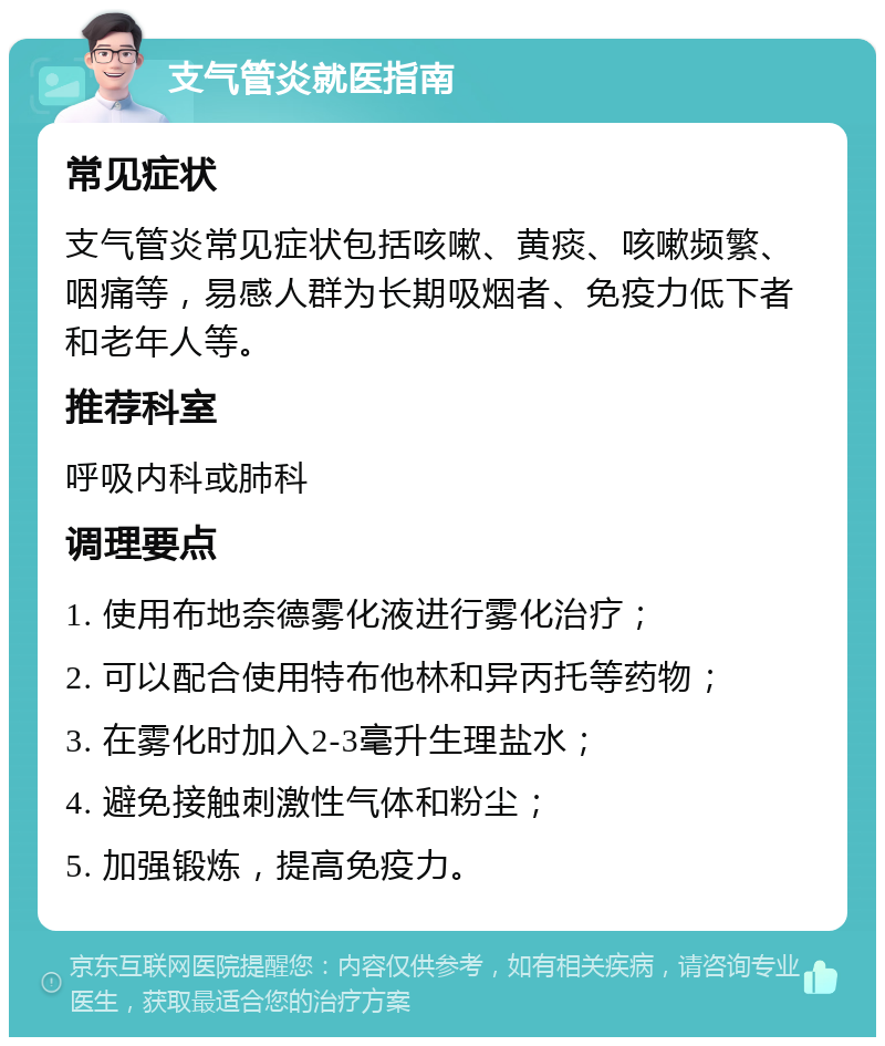 支气管炎就医指南 常见症状 支气管炎常见症状包括咳嗽、黄痰、咳嗽频繁、咽痛等，易感人群为长期吸烟者、免疫力低下者和老年人等。 推荐科室 呼吸内科或肺科 调理要点 1. 使用布地奈德雾化液进行雾化治疗； 2. 可以配合使用特布他林和异丙托等药物； 3. 在雾化时加入2-3毫升生理盐水； 4. 避免接触刺激性气体和粉尘； 5. 加强锻炼，提高免疫力。