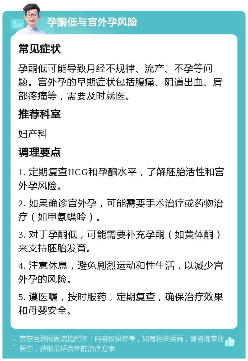 孕酮低与宫外孕风险 常见症状 孕酮低可能导致月经不规律、流产、不孕等问题。宫外孕的早期症状包括腹痛、阴道出血、肩部疼痛等，需要及时就医。 推荐科室 妇产科 调理要点 1. 定期复查HCG和孕酮水平，了解胚胎活性和宫外孕风险。 2. 如果确诊宫外孕，可能需要手术治疗或药物治疗（如甲氨蝶呤）。 3. 对于孕酮低，可能需要补充孕酮（如黄体酮）来支持胚胎发育。 4. 注意休息，避免剧烈运动和性生活，以减少宫外孕的风险。 5. 遵医嘱，按时服药，定期复查，确保治疗效果和母婴安全。