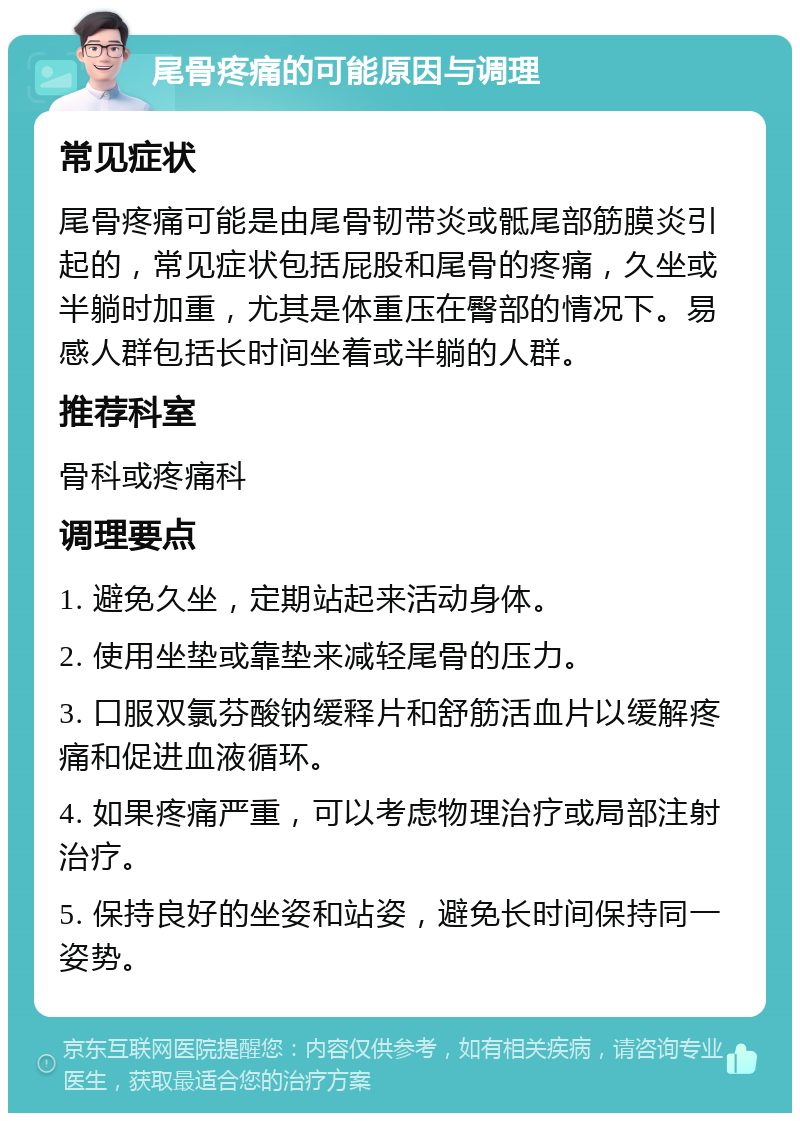 尾骨疼痛的可能原因与调理 常见症状 尾骨疼痛可能是由尾骨韧带炎或骶尾部筋膜炎引起的，常见症状包括屁股和尾骨的疼痛，久坐或半躺时加重，尤其是体重压在臀部的情况下。易感人群包括长时间坐着或半躺的人群。 推荐科室 骨科或疼痛科 调理要点 1. 避免久坐，定期站起来活动身体。 2. 使用坐垫或靠垫来减轻尾骨的压力。 3. 口服双氯芬酸钠缓释片和舒筋活血片以缓解疼痛和促进血液循环。 4. 如果疼痛严重，可以考虑物理治疗或局部注射治疗。 5. 保持良好的坐姿和站姿，避免长时间保持同一姿势。