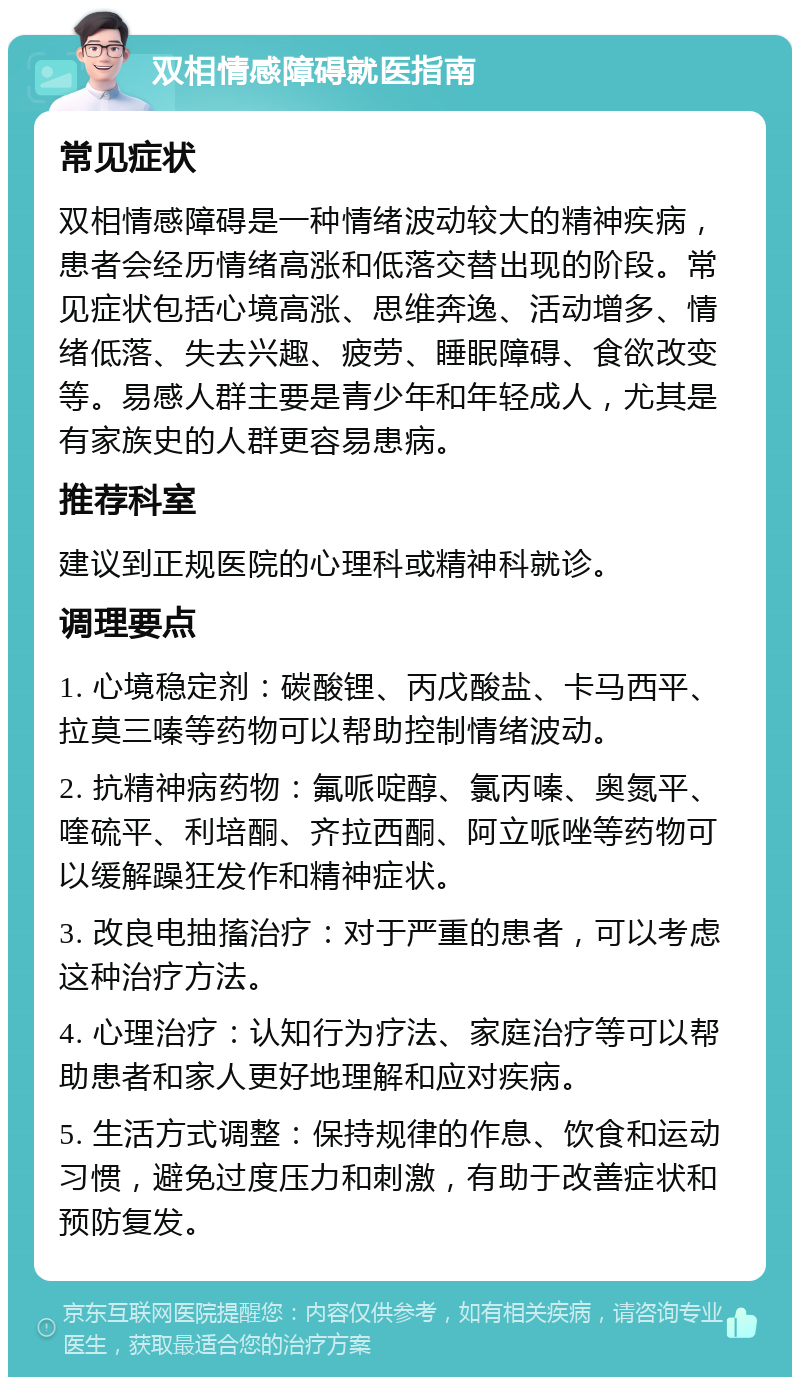 双相情感障碍就医指南 常见症状 双相情感障碍是一种情绪波动较大的精神疾病，患者会经历情绪高涨和低落交替出现的阶段。常见症状包括心境高涨、思维奔逸、活动增多、情绪低落、失去兴趣、疲劳、睡眠障碍、食欲改变等。易感人群主要是青少年和年轻成人，尤其是有家族史的人群更容易患病。 推荐科室 建议到正规医院的心理科或精神科就诊。 调理要点 1. 心境稳定剂：碳酸锂、丙戊酸盐、卡马西平、拉莫三嗪等药物可以帮助控制情绪波动。 2. 抗精神病药物：氟哌啶醇、氯丙嗪、奥氮平、喹硫平、利培酮、齐拉西酮、阿立哌唑等药物可以缓解躁狂发作和精神症状。 3. 改良电抽搐治疗：对于严重的患者，可以考虑这种治疗方法。 4. 心理治疗：认知行为疗法、家庭治疗等可以帮助患者和家人更好地理解和应对疾病。 5. 生活方式调整：保持规律的作息、饮食和运动习惯，避免过度压力和刺激，有助于改善症状和预防复发。