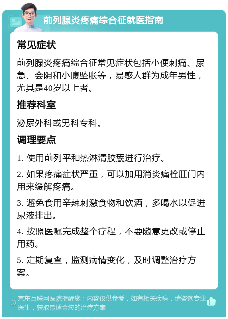 前列腺炎疼痛综合征就医指南 常见症状 前列腺炎疼痛综合征常见症状包括小便刺痛、尿急、会阴和小腹坠胀等，易感人群为成年男性，尤其是40岁以上者。 推荐科室 泌尿外科或男科专科。 调理要点 1. 使用前列平和热淋清胶囊进行治疗。 2. 如果疼痛症状严重，可以加用消炎痛栓肛门内用来缓解疼痛。 3. 避免食用辛辣刺激食物和饮酒，多喝水以促进尿液排出。 4. 按照医嘱完成整个疗程，不要随意更改或停止用药。 5. 定期复查，监测病情变化，及时调整治疗方案。