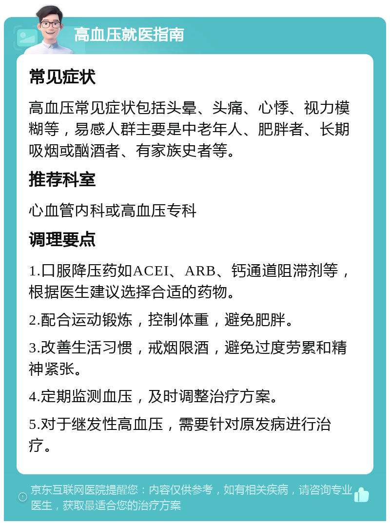 高血压就医指南 常见症状 高血压常见症状包括头晕、头痛、心悸、视力模糊等，易感人群主要是中老年人、肥胖者、长期吸烟或酗酒者、有家族史者等。 推荐科室 心血管内科或高血压专科 调理要点 1.口服降压药如ACEI、ARB、钙通道阻滞剂等，根据医生建议选择合适的药物。 2.配合运动锻炼，控制体重，避免肥胖。 3.改善生活习惯，戒烟限酒，避免过度劳累和精神紧张。 4.定期监测血压，及时调整治疗方案。 5.对于继发性高血压，需要针对原发病进行治疗。