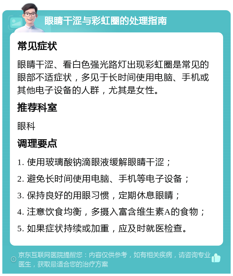 眼睛干涩与彩虹圈的处理指南 常见症状 眼睛干涩、看白色强光路灯出现彩虹圈是常见的眼部不适症状，多见于长时间使用电脑、手机或其他电子设备的人群，尤其是女性。 推荐科室 眼科 调理要点 1. 使用玻璃酸钠滴眼液缓解眼睛干涩； 2. 避免长时间使用电脑、手机等电子设备； 3. 保持良好的用眼习惯，定期休息眼睛； 4. 注意饮食均衡，多摄入富含维生素A的食物； 5. 如果症状持续或加重，应及时就医检查。