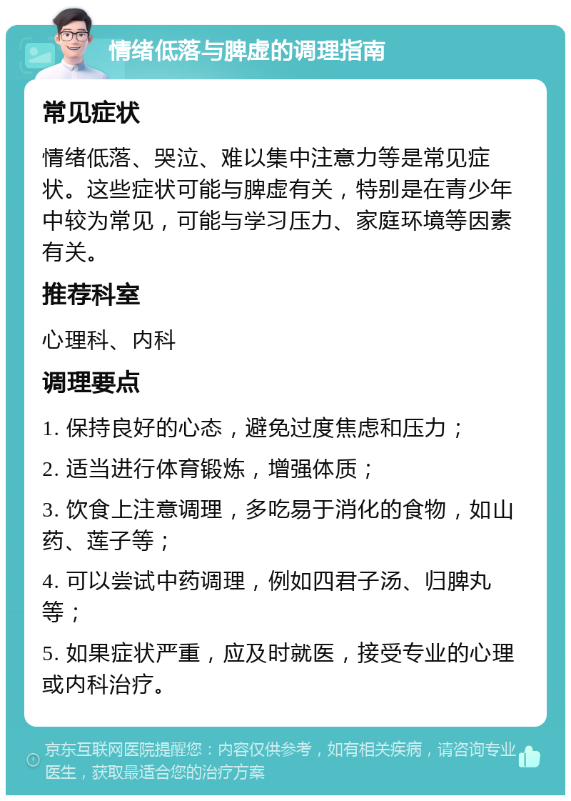 情绪低落与脾虚的调理指南 常见症状 情绪低落、哭泣、难以集中注意力等是常见症状。这些症状可能与脾虚有关，特别是在青少年中较为常见，可能与学习压力、家庭环境等因素有关。 推荐科室 心理科、内科 调理要点 1. 保持良好的心态，避免过度焦虑和压力； 2. 适当进行体育锻炼，增强体质； 3. 饮食上注意调理，多吃易于消化的食物，如山药、莲子等； 4. 可以尝试中药调理，例如四君子汤、归脾丸等； 5. 如果症状严重，应及时就医，接受专业的心理或内科治疗。