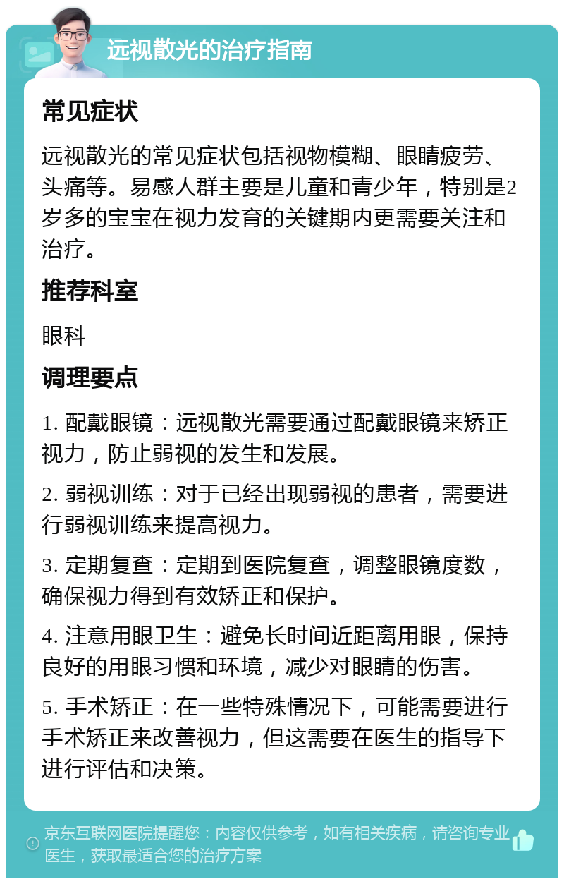 远视散光的治疗指南 常见症状 远视散光的常见症状包括视物模糊、眼睛疲劳、头痛等。易感人群主要是儿童和青少年，特别是2岁多的宝宝在视力发育的关键期内更需要关注和治疗。 推荐科室 眼科 调理要点 1. 配戴眼镜：远视散光需要通过配戴眼镜来矫正视力，防止弱视的发生和发展。 2. 弱视训练：对于已经出现弱视的患者，需要进行弱视训练来提高视力。 3. 定期复查：定期到医院复查，调整眼镜度数，确保视力得到有效矫正和保护。 4. 注意用眼卫生：避免长时间近距离用眼，保持良好的用眼习惯和环境，减少对眼睛的伤害。 5. 手术矫正：在一些特殊情况下，可能需要进行手术矫正来改善视力，但这需要在医生的指导下进行评估和决策。