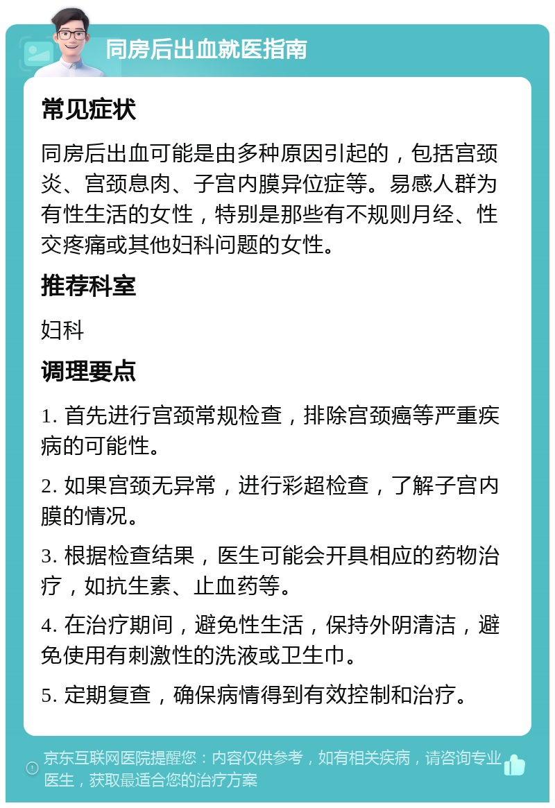 同房后出血就医指南 常见症状 同房后出血可能是由多种原因引起的，包括宫颈炎、宫颈息肉、子宫内膜异位症等。易感人群为有性生活的女性，特别是那些有不规则月经、性交疼痛或其他妇科问题的女性。 推荐科室 妇科 调理要点 1. 首先进行宫颈常规检查，排除宫颈癌等严重疾病的可能性。 2. 如果宫颈无异常，进行彩超检查，了解子宫内膜的情况。 3. 根据检查结果，医生可能会开具相应的药物治疗，如抗生素、止血药等。 4. 在治疗期间，避免性生活，保持外阴清洁，避免使用有刺激性的洗液或卫生巾。 5. 定期复查，确保病情得到有效控制和治疗。