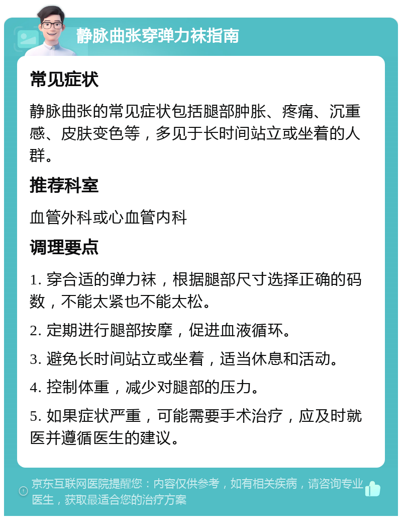 静脉曲张穿弹力袜指南 常见症状 静脉曲张的常见症状包括腿部肿胀、疼痛、沉重感、皮肤变色等，多见于长时间站立或坐着的人群。 推荐科室 血管外科或心血管内科 调理要点 1. 穿合适的弹力袜，根据腿部尺寸选择正确的码数，不能太紧也不能太松。 2. 定期进行腿部按摩，促进血液循环。 3. 避免长时间站立或坐着，适当休息和活动。 4. 控制体重，减少对腿部的压力。 5. 如果症状严重，可能需要手术治疗，应及时就医并遵循医生的建议。