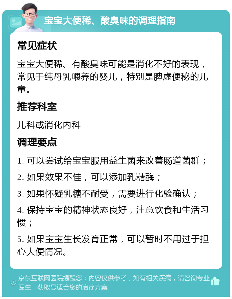 宝宝大便稀、酸臭味的调理指南 常见症状 宝宝大便稀、有酸臭味可能是消化不好的表现，常见于纯母乳喂养的婴儿，特别是脾虚便秘的儿童。 推荐科室 儿科或消化内科 调理要点 1. 可以尝试给宝宝服用益生菌来改善肠道菌群； 2. 如果效果不佳，可以添加乳糖酶； 3. 如果怀疑乳糖不耐受，需要进行化验确认； 4. 保持宝宝的精神状态良好，注意饮食和生活习惯； 5. 如果宝宝生长发育正常，可以暂时不用过于担心大便情况。