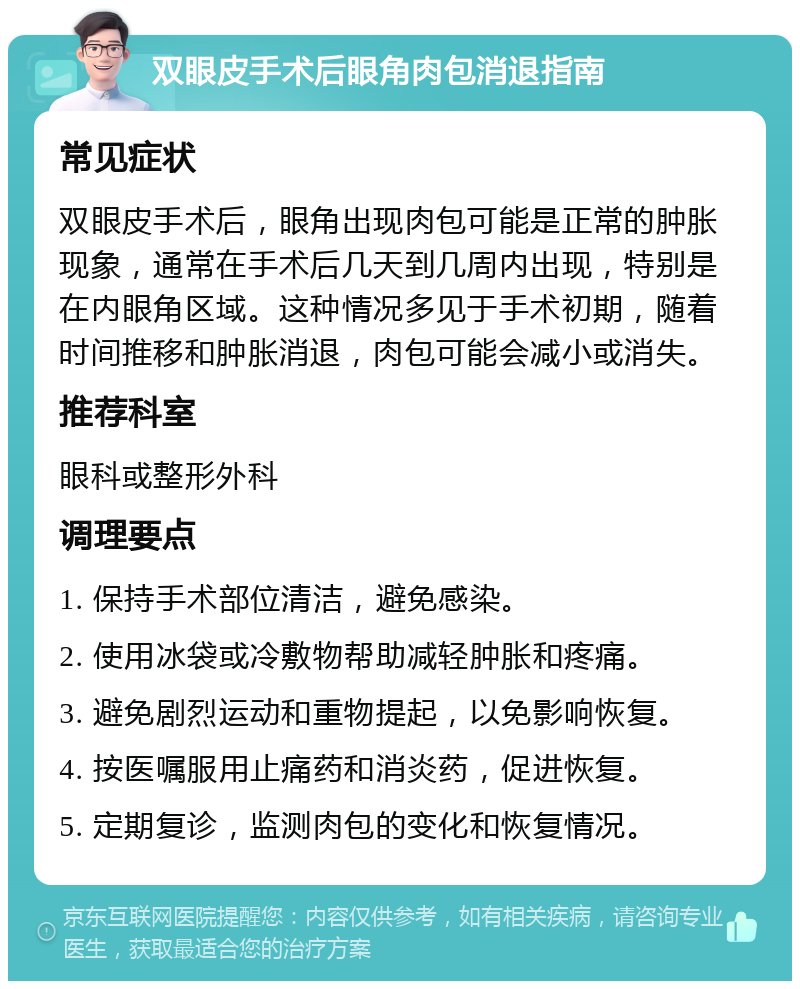 双眼皮手术后眼角肉包消退指南 常见症状 双眼皮手术后，眼角出现肉包可能是正常的肿胀现象，通常在手术后几天到几周内出现，特别是在内眼角区域。这种情况多见于手术初期，随着时间推移和肿胀消退，肉包可能会减小或消失。 推荐科室 眼科或整形外科 调理要点 1. 保持手术部位清洁，避免感染。 2. 使用冰袋或冷敷物帮助减轻肿胀和疼痛。 3. 避免剧烈运动和重物提起，以免影响恢复。 4. 按医嘱服用止痛药和消炎药，促进恢复。 5. 定期复诊，监测肉包的变化和恢复情况。