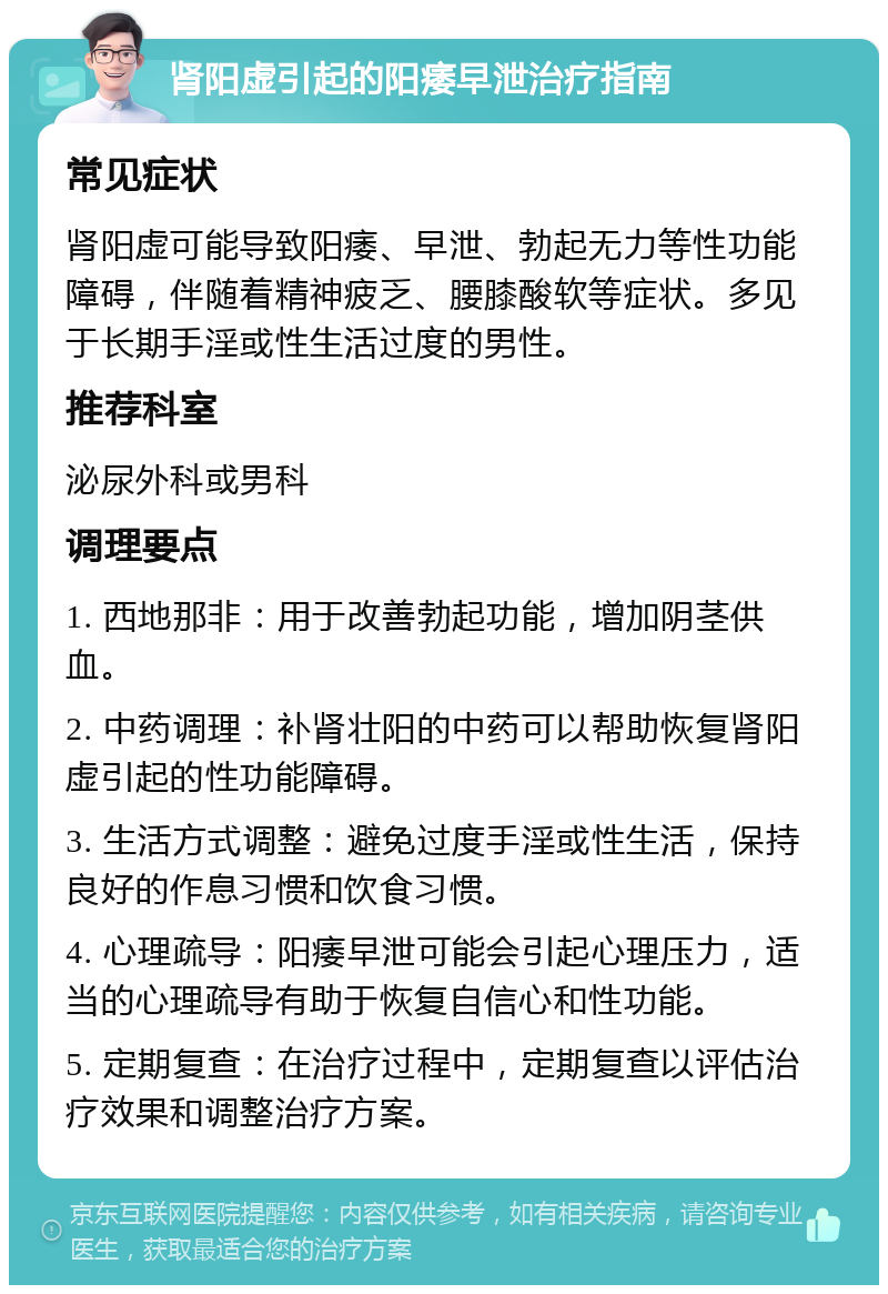 肾阳虚引起的阳痿早泄治疗指南 常见症状 肾阳虚可能导致阳痿、早泄、勃起无力等性功能障碍，伴随着精神疲乏、腰膝酸软等症状。多见于长期手淫或性生活过度的男性。 推荐科室 泌尿外科或男科 调理要点 1. 西地那非：用于改善勃起功能，增加阴茎供血。 2. 中药调理：补肾壮阳的中药可以帮助恢复肾阳虚引起的性功能障碍。 3. 生活方式调整：避免过度手淫或性生活，保持良好的作息习惯和饮食习惯。 4. 心理疏导：阳痿早泄可能会引起心理压力，适当的心理疏导有助于恢复自信心和性功能。 5. 定期复查：在治疗过程中，定期复查以评估治疗效果和调整治疗方案。