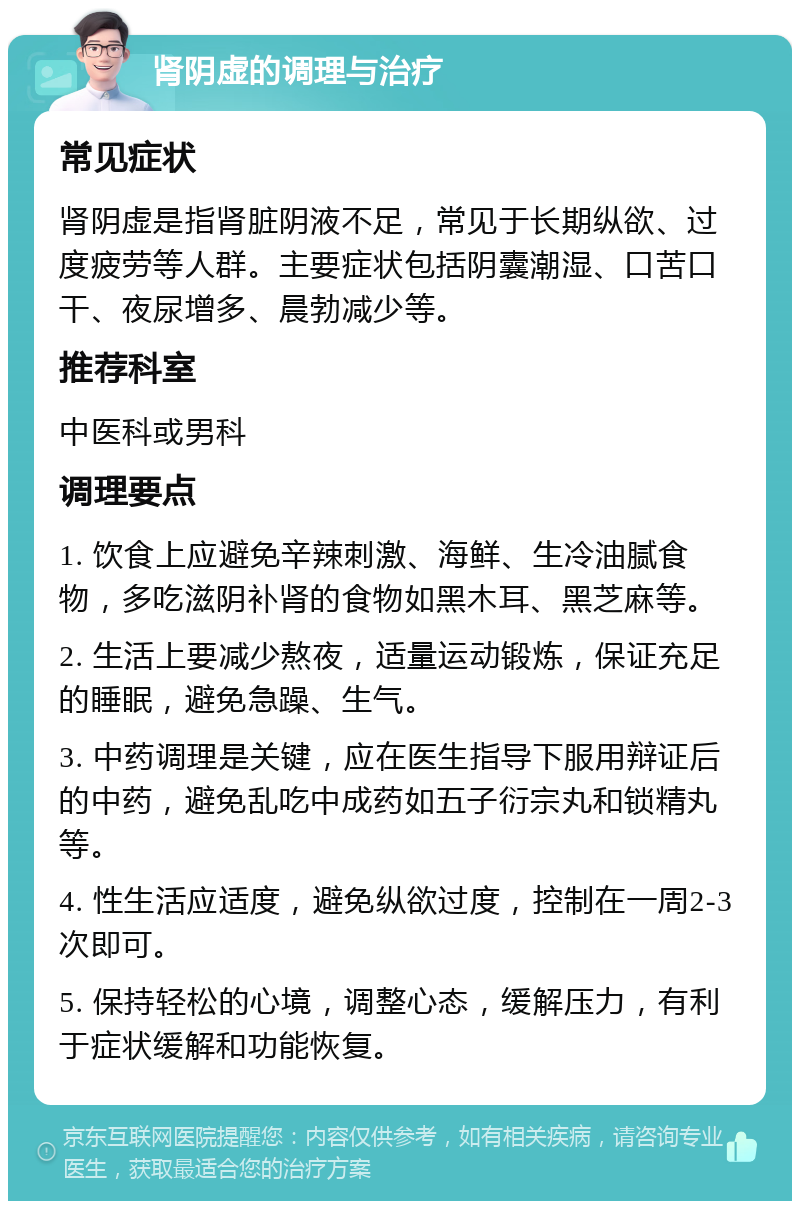 肾阴虚的调理与治疗 常见症状 肾阴虚是指肾脏阴液不足，常见于长期纵欲、过度疲劳等人群。主要症状包括阴囊潮湿、口苦口干、夜尿增多、晨勃减少等。 推荐科室 中医科或男科 调理要点 1. 饮食上应避免辛辣刺激、海鲜、生冷油腻食物，多吃滋阴补肾的食物如黑木耳、黑芝麻等。 2. 生活上要减少熬夜，适量运动锻炼，保证充足的睡眠，避免急躁、生气。 3. 中药调理是关键，应在医生指导下服用辩证后的中药，避免乱吃中成药如五子衍宗丸和锁精丸等。 4. 性生活应适度，避免纵欲过度，控制在一周2-3次即可。 5. 保持轻松的心境，调整心态，缓解压力，有利于症状缓解和功能恢复。