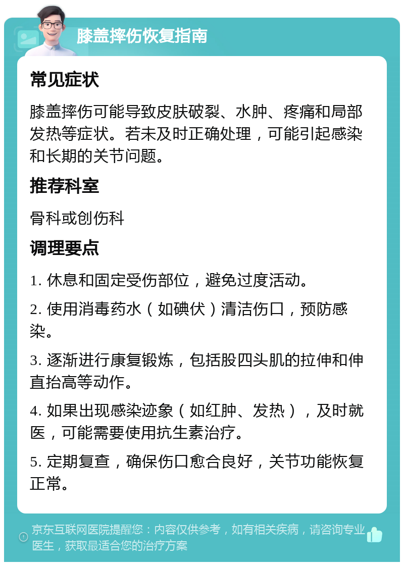 膝盖摔伤恢复指南 常见症状 膝盖摔伤可能导致皮肤破裂、水肿、疼痛和局部发热等症状。若未及时正确处理，可能引起感染和长期的关节问题。 推荐科室 骨科或创伤科 调理要点 1. 休息和固定受伤部位，避免过度活动。 2. 使用消毒药水（如碘伏）清洁伤口，预防感染。 3. 逐渐进行康复锻炼，包括股四头肌的拉伸和伸直抬高等动作。 4. 如果出现感染迹象（如红肿、发热），及时就医，可能需要使用抗生素治疗。 5. 定期复查，确保伤口愈合良好，关节功能恢复正常。